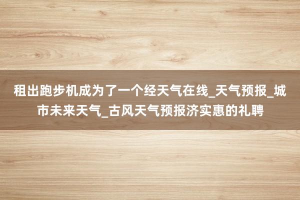 租出跑步机成为了一个经天气在线_天气预报_城市未来天气_古风天气预报济实惠的礼聘